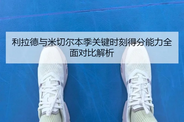 利拉德与米切尔本季关键时刻得分能力全面对比解析