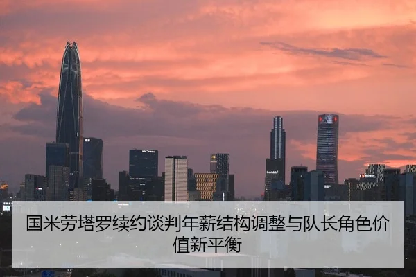 国米劳塔罗续约谈判年薪结构调整与队长角色价值新平衡